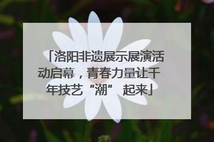 洛阳非遗展示展演活动启幕，青春力量让千年技艺“潮” 起来
