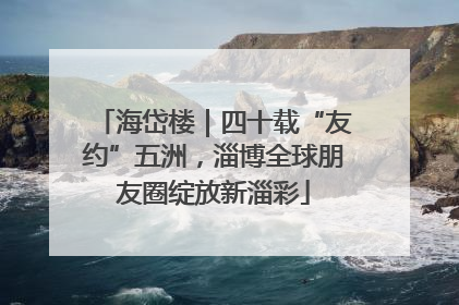 海岱楼｜四十载“友约”五洲，淄博全球朋友圈绽放新淄彩