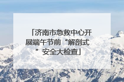 济南市急救中心开展端午节前“解剖式”安全大检查