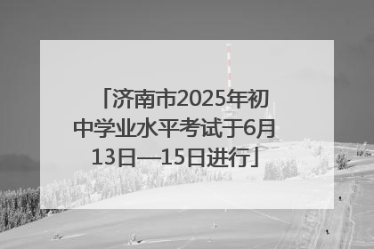 济南市2025年初中学业水平考试于6月13日—15日进行