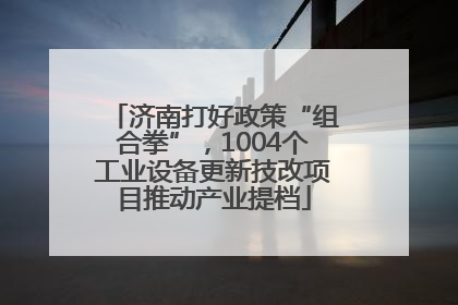 济南打好政策“组合拳”，1004个工业设备更新技改项目推动产业提档