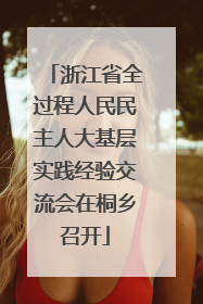 浙江省全过程人民民主人大基层实践经验交流会在桐乡召开