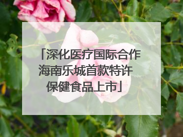 深化医疗国际合作 海南乐城首款特许保健食品上市