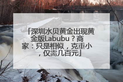 深圳水贝黄金出现黄金版Labubu？商家：只是相似，克重小，仅需几百元