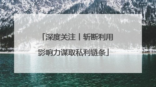 深度关注丨斩断利用影响力谋取私利链条