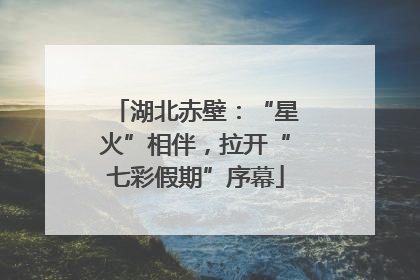 湖北赤壁：“星火”相伴，拉开“七彩假期”序幕
