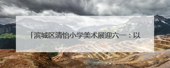 滨城区清怡小学美术展迎六一：以美养正育新苗，童心妙笔绽芳华