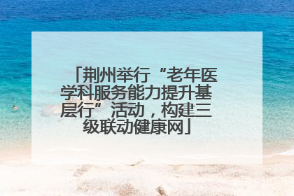 荆州举行“老年医学科服务能力提升基层行”活动，构建三级联动健康网