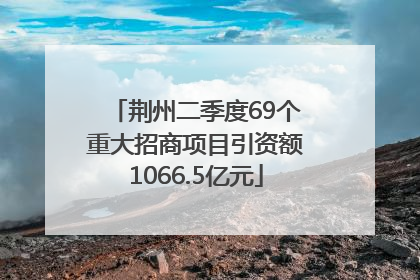荆州二季度69个重大招商项目引资额1066.5亿元