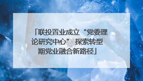 联投置业成立“党委理论研究中心” 探索转型期党业融合新路径