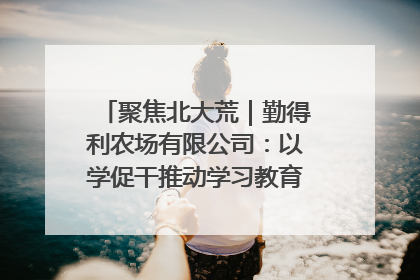聚焦北大荒｜勤得利农场有限公司：以学促干推动学习教育“升温提速”