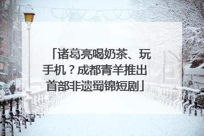 诸葛亮喝奶茶、玩手机？成都青羊推出首部非遗蜀锦短剧