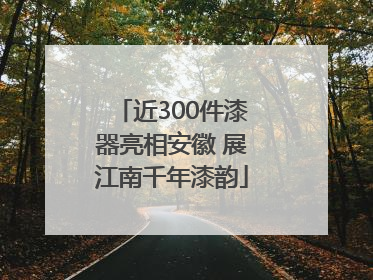 近300件漆器亮相安徽 展江南千年漆韵