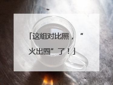 这组对比照，“火出圈”了！