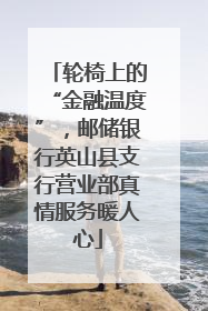 轮椅上的“金融温度”，邮储银行英山县支行营业部真情服务暖人心