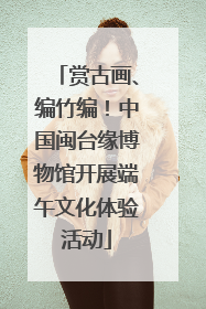 赏古画、编竹编！中国闽台缘博物馆开展端午文化体验活动