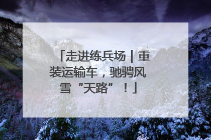 走进练兵场｜重装运输车，驰骋风雪“天路”！