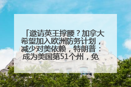 邀请英王撑腰？加拿大希望加入欧洲防务计划，减少对美依赖，特朗普：成为美国第51个州，免费用“金穹”