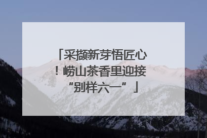 采撷新芽悟匠心！崂山茶香里迎接“别样六一”
