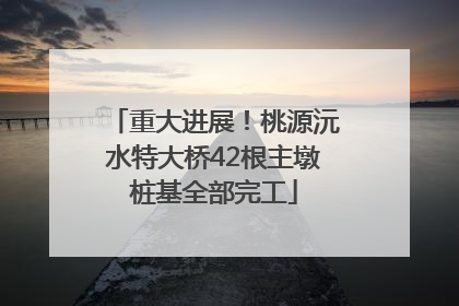 重大进展！桃源沅水特大桥42根主墩桩基全部完工