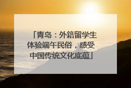 青岛：外籍留学生体验端午民俗，感受中国传统文化底蕴
