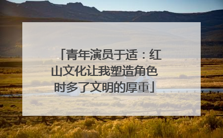 青年演员于适：红山文化让我塑造角色时多了文明的厚重