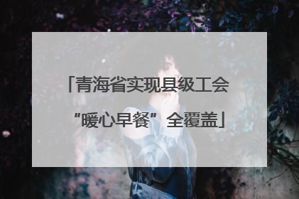 青海省实现县级工会“暖心早餐”全覆盖