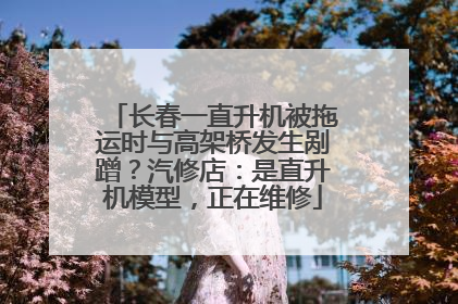 长春一直升机被拖运时与高架桥发生剐蹭？汽修店：是直升机模型，正在维修