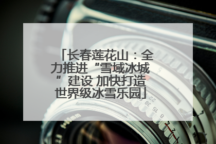 长春莲花山：全力推进“雪域冰城”建设 加快打造世界级冰雪乐园