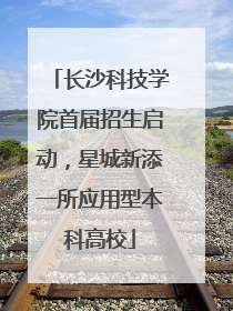 长沙科技学院首届招生启动，星城新添一所应用型本科高校