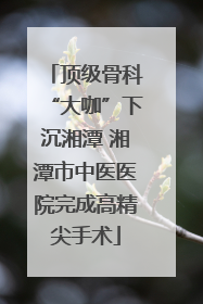 顶级骨科“大咖”下沉湘潭 湘潭市中医医院完成高精尖手术