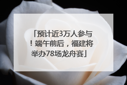预计近3万人参与！端午前后，福建将举办78场龙舟赛