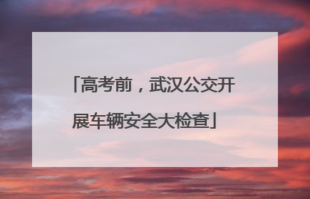 高考前，武汉公交开展车辆安全大检查