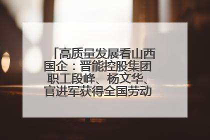 高质量发展看山西国企：晋能控股集团职工段峰、杨文华、官进军获得全国劳动模范荣誉称号