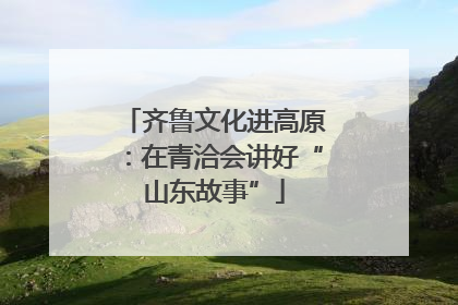 齐鲁文化进高原：在青洽会讲好“山东故事”