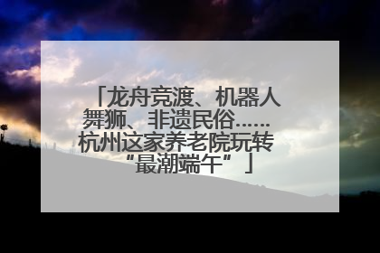 龙舟竞渡、机器人舞狮、非遗民俗……杭州这家养老院玩转“最潮端午”