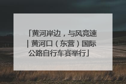 黄河岸边，与风竞速｜黄河口（东营）国际公路自行车赛举行