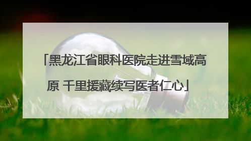 黑龙江省眼科医院走进雪域高原 千里援藏续写医者仁心