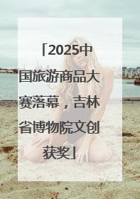 2025中国旅游商品大赛落幕，吉林省博物院文创获奖