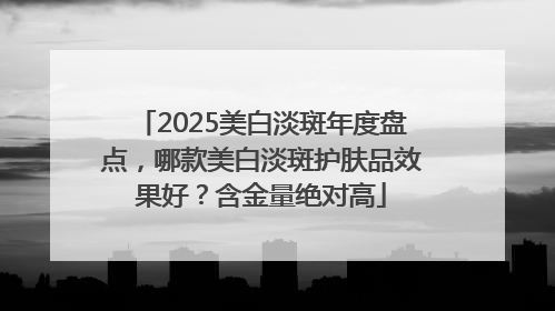 2025美白淡斑年度盘点，哪款美白淡斑护肤品效果好？含金量绝对高