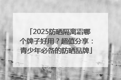 2025防晒隔离霜哪个牌子好用？超值分享：青少年必备的防晒品牌