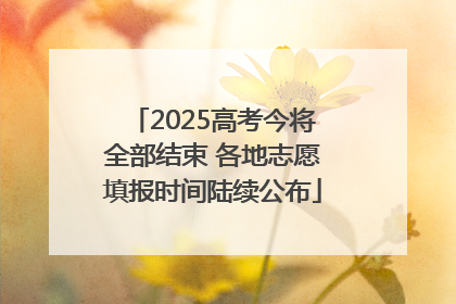 2025高考今将全部结束 各地志愿填报时间陆续公布