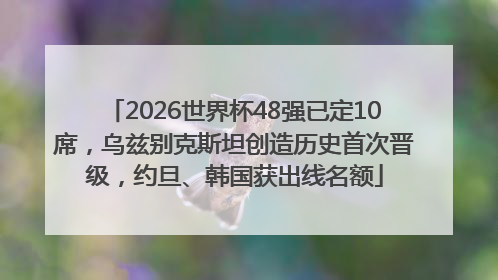 2026世界杯48强已定10席，乌兹别克斯坦创造历史首次晋级，约旦、韩国获出线名额