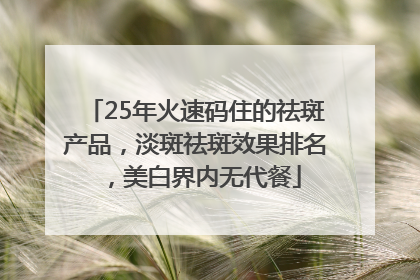 25年火速码住的祛斑产品，淡斑祛斑效果排名，美白界内无代餐