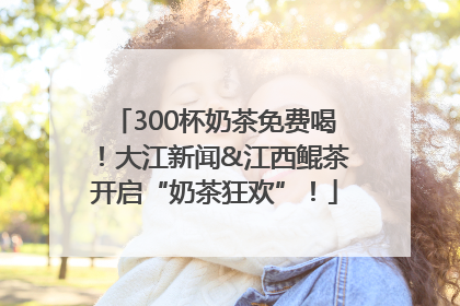 300杯奶茶免费喝！大江新闻&江西鲲茶开启“奶茶狂欢”！