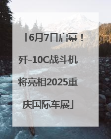 6月7日启幕！歼-10C战斗机将亮相2025重庆国际车展