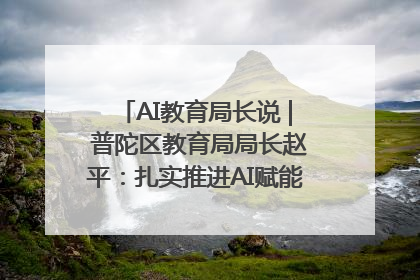 AI教育局长说 | 普陀区教育局局长赵平：扎实推进AI赋能教育，着力打造“适合教育”新体系